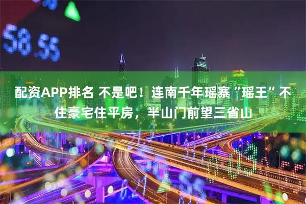 配资APP排名 不是吧！连南千年瑶寨“瑶王”不住豪宅住平房，半山门前望三省山