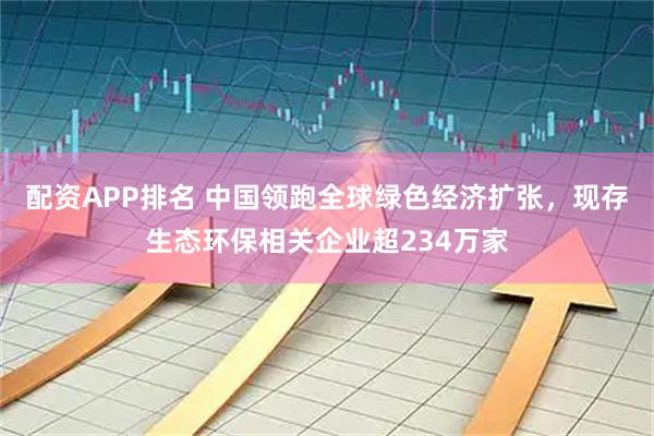 配资APP排名 中国领跑全球绿色经济扩张，现存生态环保相关企业超234万家
