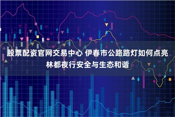 股票配资官网交易中心 伊春市公路路灯如何点亮林都夜行安全与生态和谐