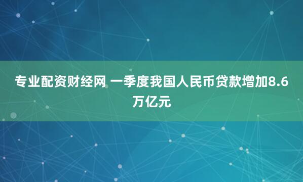 专业配资财经网 一季度我国人民币贷款增加8.6万亿元