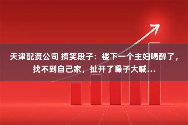 天津配资公司 搞笑段子：楼下一个主妇喝醉了，找不到自己家，扯开了嗓子大喊…