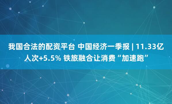 我国合法的配资平台 中国经济一季报 | 11.33亿人次+5.5% 铁旅融合让消费“加速跑”
